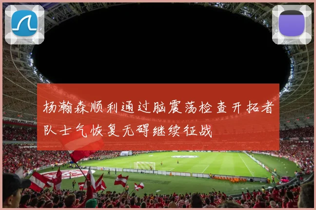 杨瀚森顺利通过脑震荡检查开拓者队士气恢复无碍继续征战