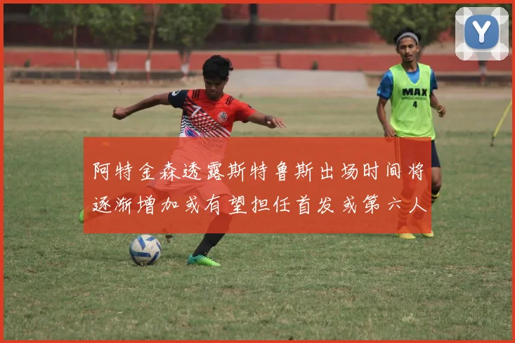 阿特金森透露斯特鲁斯出场时间将逐渐增加或有望担任首发或第六人