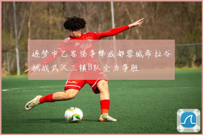 逐梦中乙客场争锋成都蓉城希拉谷挑战武汉三镇B队全力争胜