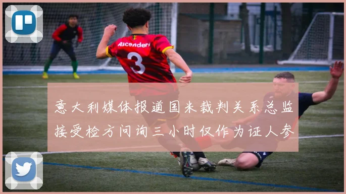 意大利媒体报道国米裁判关系总监接受检方问询三小时仅作为证人参与调查