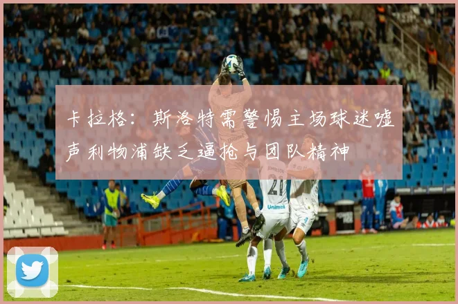 卡拉格：斯洛特需警惕主场球迷嘘声利物浦缺乏逼抢与团队精神