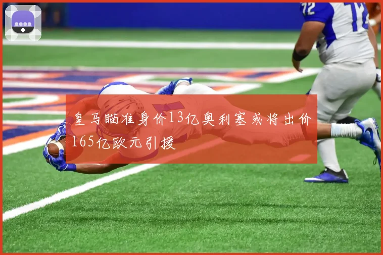 皇马瞄准身价13亿奥利塞或将出价165亿欧元引援