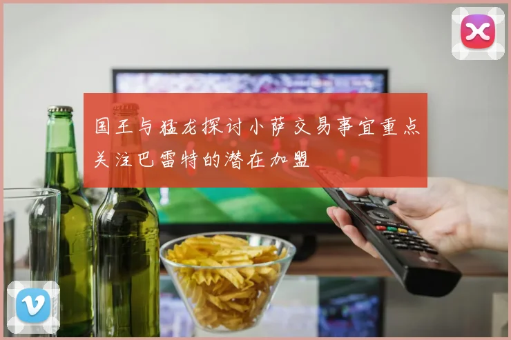 国王与猛龙探讨小萨交易事宜重点关注巴雷特的潜在加盟