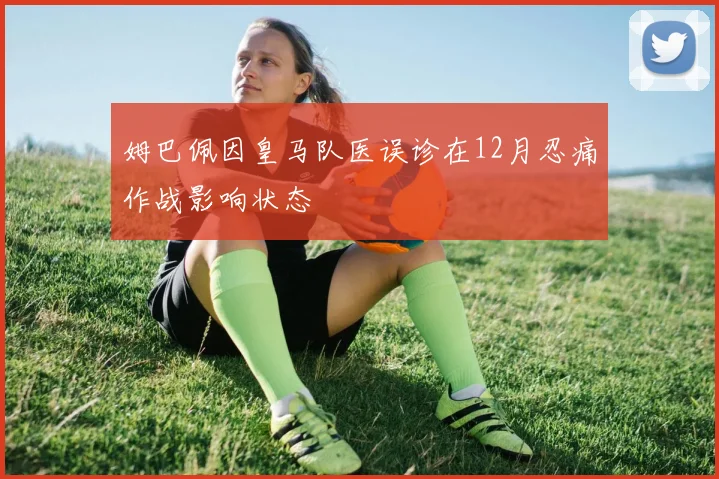 姆巴佩因皇马队医误诊在12月忍痛作战影响状态