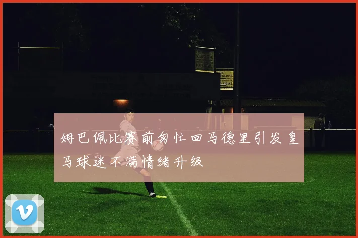 姆巴佩比赛前匆忙回马德里引发皇马球迷不满情绪升级