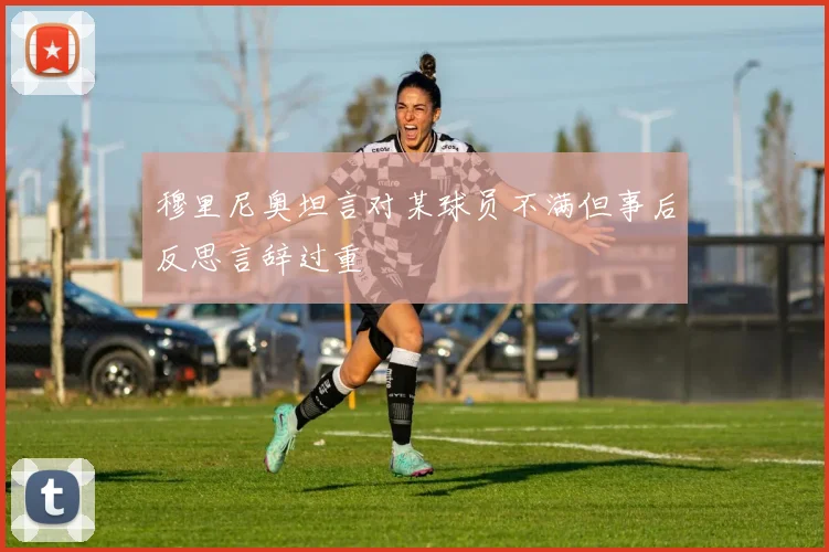 穆里尼奥坦言对某球员不满但事后反思言辞过重