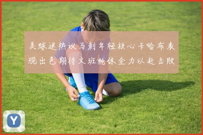 美球迷热议马刺年轻核心卡哈布表现出色期待文班轮休全力以赴击败湖人