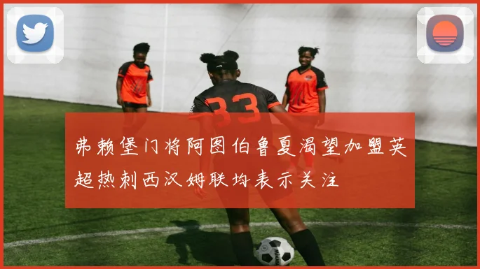 弗赖堡门将阿图伯鲁夏渴望加盟英超热刺西汉姆联均表示关注