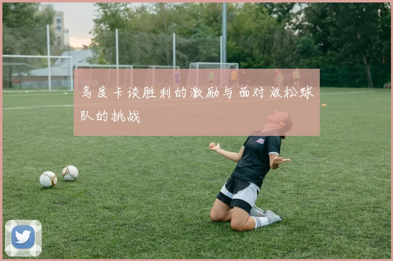 乌度卡谈胜利的激励与面对放松球队的挑战