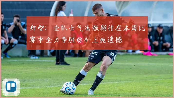 郑智：全队士气高涨期待在本周比赛中全力争胜弥补上轮遗憾