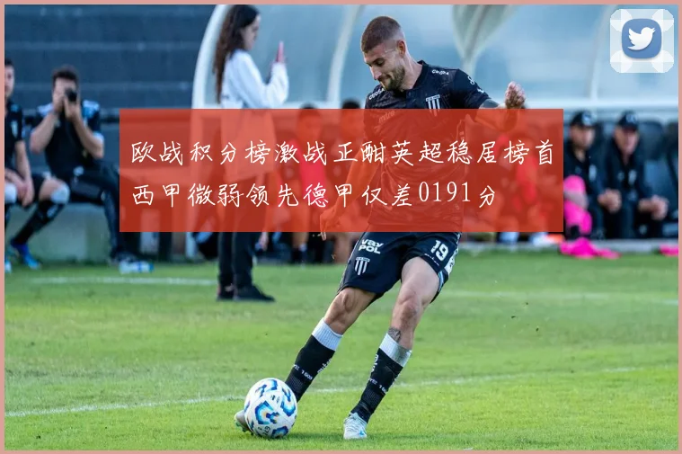 欧战积分榜激战正酣英超稳居榜首西甲微弱领先德甲仅差0191分