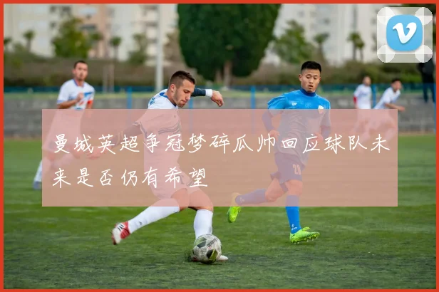 曼城英超争冠梦碎瓜帅回应球队未来是否仍有希望