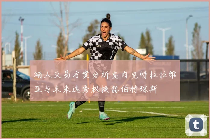湖人交易方案分析克内克特拉拉维亚与未来选秀权换赫伯特琼斯