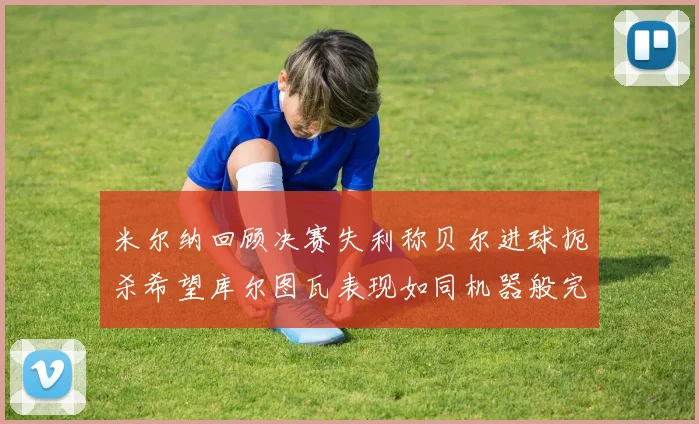 米尔纳回顾决赛失利称贝尔进球扼杀希望库尔图瓦表现如同机器般完美