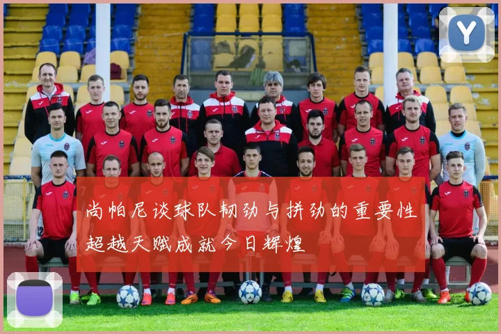 尚帕尼谈球队韧劲与拼劲的重要性超越天赋成就今日辉煌