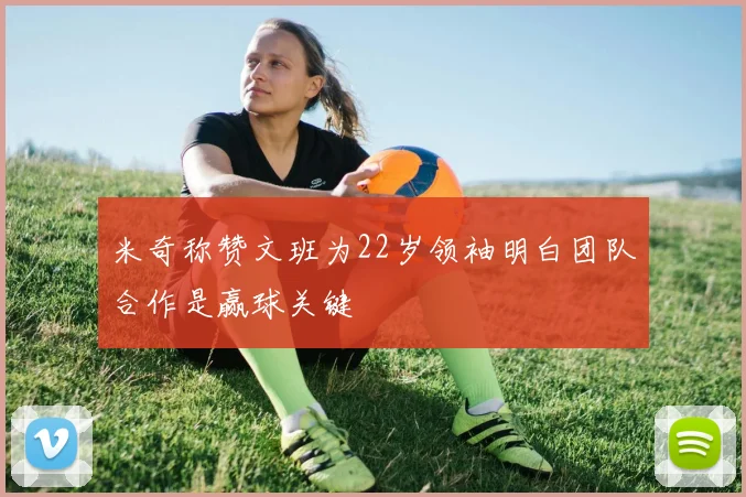 米奇称赞文班为22岁领袖明白团队合作是赢球关键