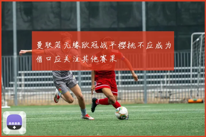 曼联若无缘欧冠战平樱桃不应成为借口应关注其他赛果