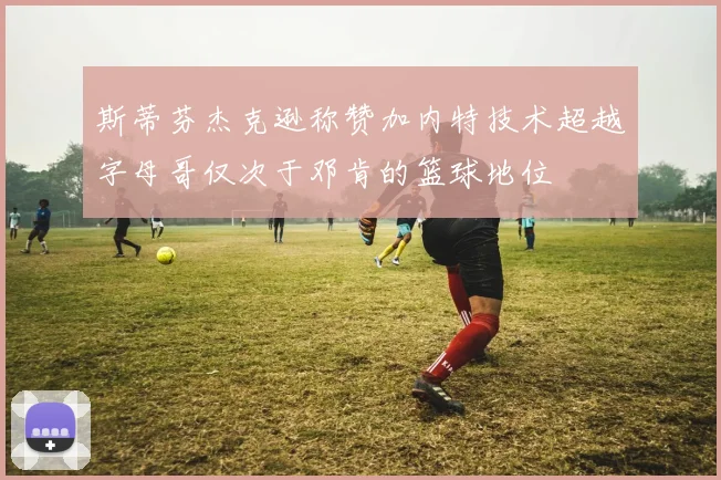 斯蒂芬杰克逊称赞加内特技术超越字母哥仅次于邓肯的篮球地位